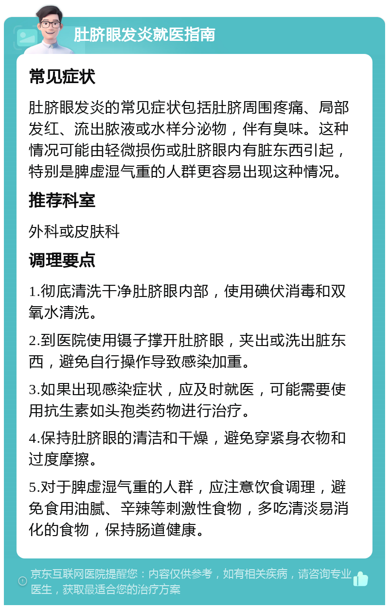 肚脐眼发炎就医指南 常见症状 肚脐眼发炎的常见症状包括肚脐周围疼痛、局部发红、流出脓液或水样分泌物，伴有臭味。这种情况可能由轻微损伤或肚脐眼内有脏东西引起，特别是脾虚湿气重的人群更容易出现这种情况。 推荐科室 外科或皮肤科 调理要点 1.彻底清洗干净肚脐眼内部，使用碘伏消毒和双氧水清洗。 2.到医院使用镊子撑开肚脐眼，夹出或洗出脏东西，避免自行操作导致感染加重。 3.如果出现感染症状，应及时就医，可能需要使用抗生素如头孢类药物进行治疗。 4.保持肚脐眼的清洁和干燥，避免穿紧身衣物和过度摩擦。 5.对于脾虚湿气重的人群，应注意饮食调理，避免食用油腻、辛辣等刺激性食物，多吃清淡易消化的食物，保持肠道健康。