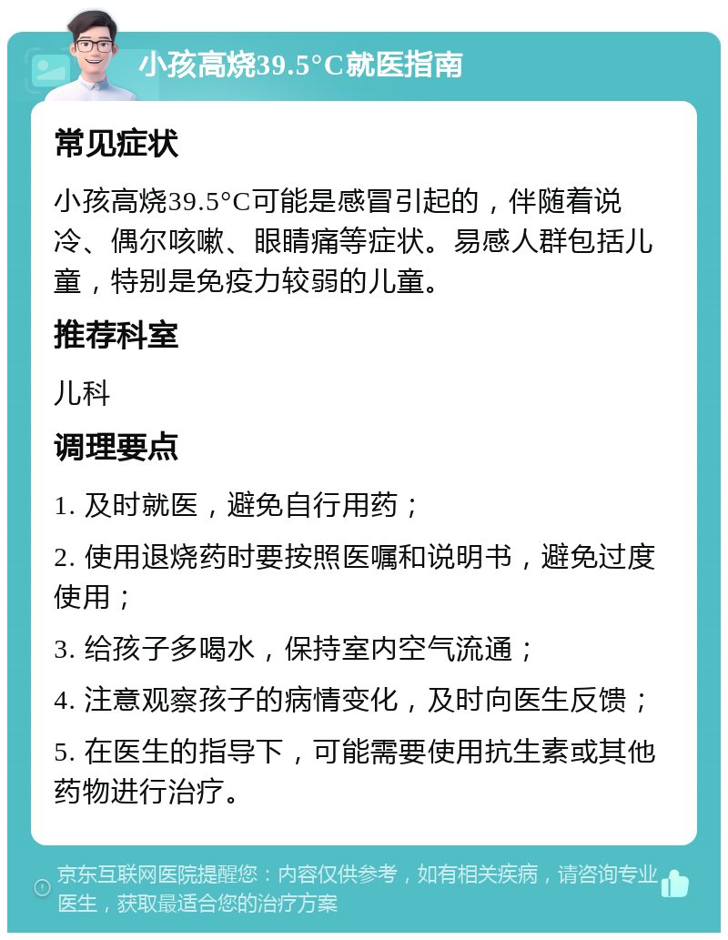 小孩高烧39.5°C就医指南 常见症状 小孩高烧39.5°C可能是感冒引起的，伴随着说冷、偶尔咳嗽、眼睛痛等症状。易感人群包括儿童，特别是免疫力较弱的儿童。 推荐科室 儿科 调理要点 1. 及时就医，避免自行用药； 2. 使用退烧药时要按照医嘱和说明书，避免过度使用； 3. 给孩子多喝水，保持室内空气流通； 4. 注意观察孩子的病情变化，及时向医生反馈； 5. 在医生的指导下，可能需要使用抗生素或其他药物进行治疗。