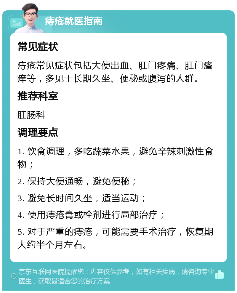 痔疮就医指南 常见症状 痔疮常见症状包括大便出血、肛门疼痛、肛门瘙痒等，多见于长期久坐、便秘或腹泻的人群。 推荐科室 肛肠科 调理要点 1. 饮食调理，多吃蔬菜水果，避免辛辣刺激性食物； 2. 保持大便通畅，避免便秘； 3. 避免长时间久坐，适当运动； 4. 使用痔疮膏或栓剂进行局部治疗； 5. 对于严重的痔疮，可能需要手术治疗，恢复期大约半个月左右。