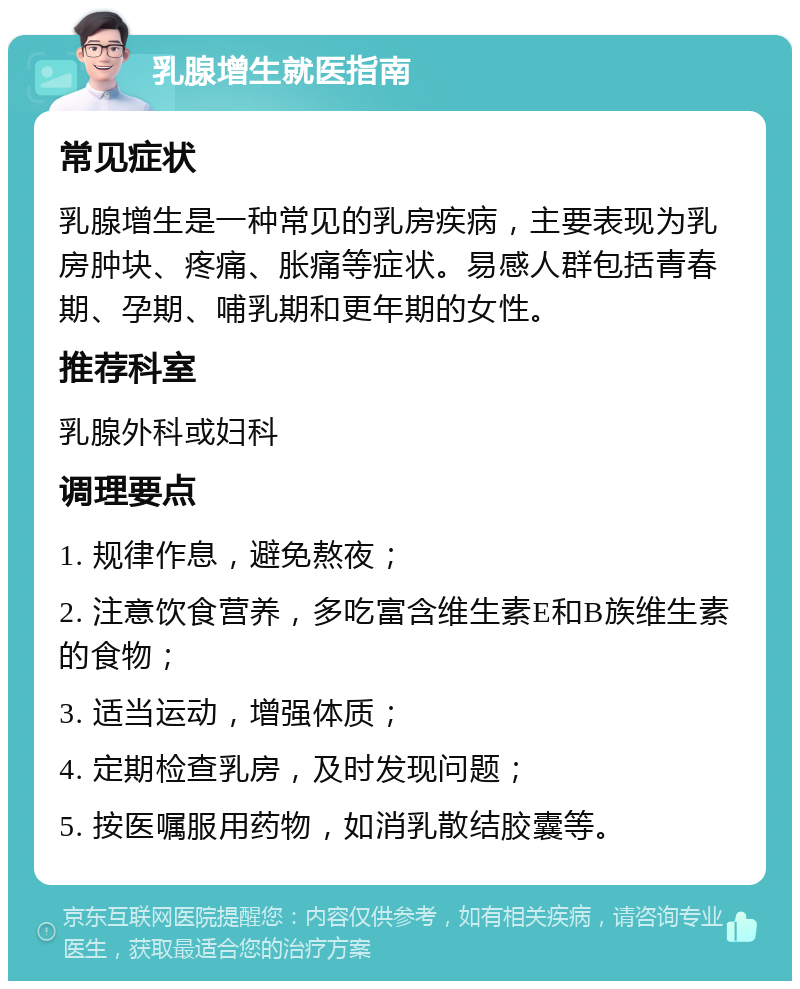 乳腺增生就医指南 常见症状 乳腺增生是一种常见的乳房疾病，主要表现为乳房肿块、疼痛、胀痛等症状。易感人群包括青春期、孕期、哺乳期和更年期的女性。 推荐科室 乳腺外科或妇科 调理要点 1. 规律作息，避免熬夜； 2. 注意饮食营养，多吃富含维生素E和B族维生素的食物； 3. 适当运动，增强体质； 4. 定期检查乳房，及时发现问题； 5. 按医嘱服用药物，如消乳散结胶囊等。