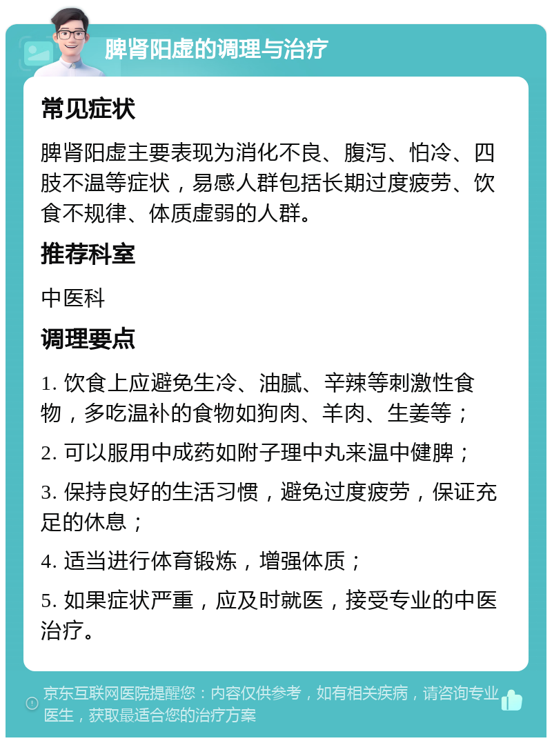 脾肾阳虚的调理与治疗 常见症状 脾肾阳虚主要表现为消化不良、腹泻、怕冷、四肢不温等症状，易感人群包括长期过度疲劳、饮食不规律、体质虚弱的人群。 推荐科室 中医科 调理要点 1. 饮食上应避免生冷、油腻、辛辣等刺激性食物，多吃温补的食物如狗肉、羊肉、生姜等； 2. 可以服用中成药如附子理中丸来温中健脾； 3. 保持良好的生活习惯，避免过度疲劳，保证充足的休息； 4. 适当进行体育锻炼，增强体质； 5. 如果症状严重，应及时就医，接受专业的中医治疗。