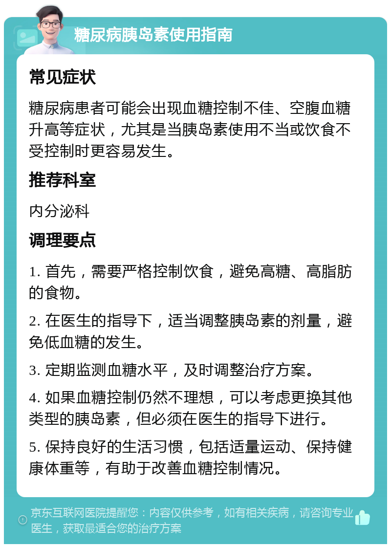 糖尿病胰岛素使用指南 常见症状 糖尿病患者可能会出现血糖控制不佳、空腹血糖升高等症状，尤其是当胰岛素使用不当或饮食不受控制时更容易发生。 推荐科室 内分泌科 调理要点 1. 首先，需要严格控制饮食，避免高糖、高脂肪的食物。 2. 在医生的指导下，适当调整胰岛素的剂量，避免低血糖的发生。 3. 定期监测血糖水平，及时调整治疗方案。 4. 如果血糖控制仍然不理想，可以考虑更换其他类型的胰岛素，但必须在医生的指导下进行。 5. 保持良好的生活习惯，包括适量运动、保持健康体重等，有助于改善血糖控制情况。