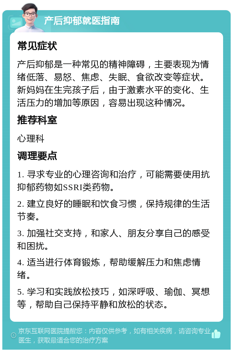 产后抑郁就医指南 常见症状 产后抑郁是一种常见的精神障碍，主要表现为情绪低落、易怒、焦虑、失眠、食欲改变等症状。新妈妈在生完孩子后，由于激素水平的变化、生活压力的增加等原因，容易出现这种情况。 推荐科室 心理科 调理要点 1. 寻求专业的心理咨询和治疗，可能需要使用抗抑郁药物如SSRI类药物。 2. 建立良好的睡眠和饮食习惯，保持规律的生活节奏。 3. 加强社交支持，和家人、朋友分享自己的感受和困扰。 4. 适当进行体育锻炼，帮助缓解压力和焦虑情绪。 5. 学习和实践放松技巧，如深呼吸、瑜伽、冥想等，帮助自己保持平静和放松的状态。