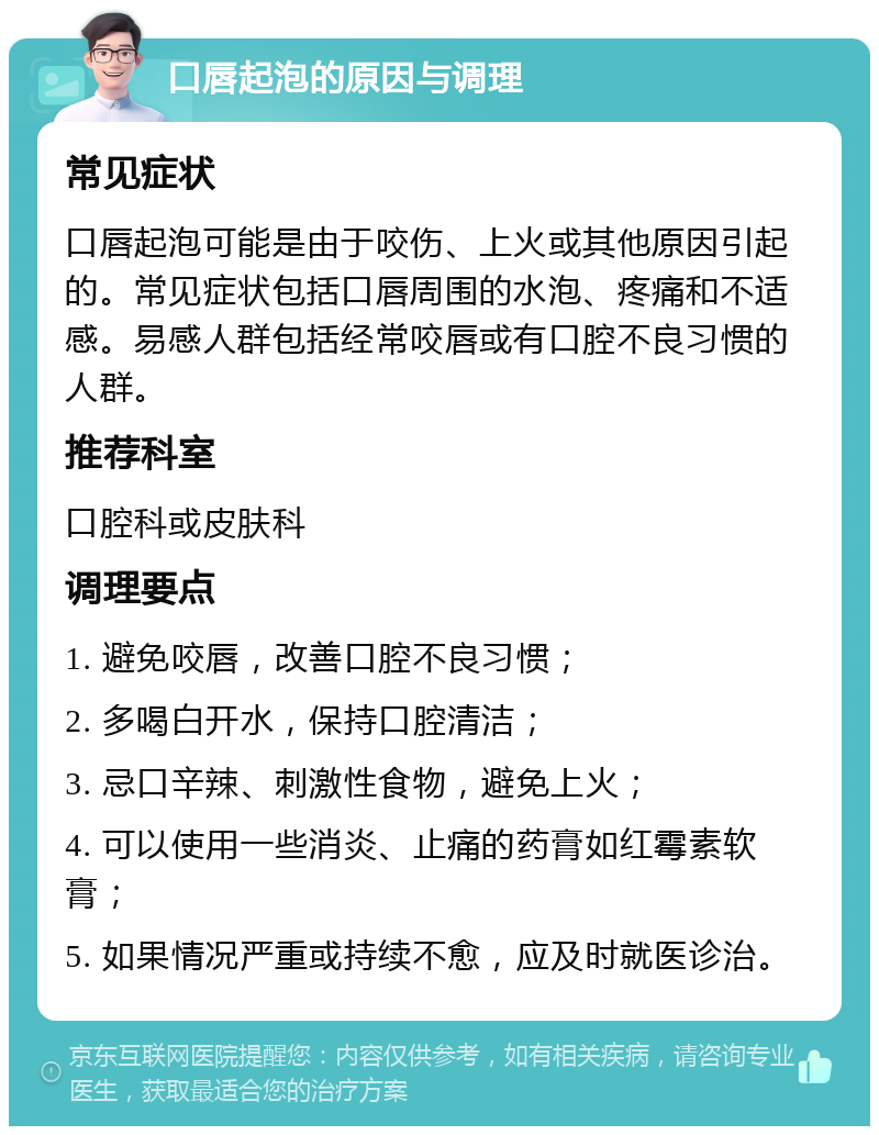 口唇起泡的原因与调理 常见症状 口唇起泡可能是由于咬伤、上火或其他原因引起的。常见症状包括口唇周围的水泡、疼痛和不适感。易感人群包括经常咬唇或有口腔不良习惯的人群。 推荐科室 口腔科或皮肤科 调理要点 1. 避免咬唇，改善口腔不良习惯； 2. 多喝白开水，保持口腔清洁； 3. 忌口辛辣、刺激性食物，避免上火； 4. 可以使用一些消炎、止痛的药膏如红霉素软膏； 5. 如果情况严重或持续不愈，应及时就医诊治。