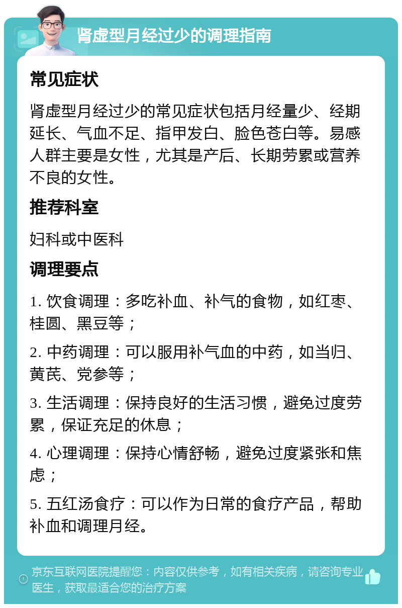 肾虚型月经过少的调理指南 常见症状 肾虚型月经过少的常见症状包括月经量少、经期延长、气血不足、指甲发白、脸色苍白等。易感人群主要是女性，尤其是产后、长期劳累或营养不良的女性。 推荐科室 妇科或中医科 调理要点 1. 饮食调理：多吃补血、补气的食物，如红枣、桂圆、黑豆等； 2. 中药调理：可以服用补气血的中药，如当归、黄芪、党参等； 3. 生活调理：保持良好的生活习惯，避免过度劳累，保证充足的休息； 4. 心理调理：保持心情舒畅，避免过度紧张和焦虑； 5. 五红汤食疗：可以作为日常的食疗产品，帮助补血和调理月经。