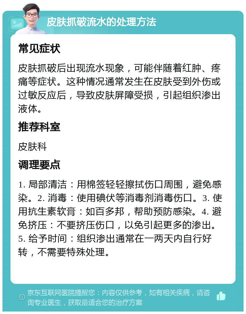 皮肤抓破流水的处理方法 常见症状 皮肤抓破后出现流水现象，可能伴随着红肿、疼痛等症状。这种情况通常发生在皮肤受到外伤或过敏反应后，导致皮肤屏障受损，引起组织渗出液体。 推荐科室 皮肤科 调理要点 1. 局部清洁：用棉签轻轻擦拭伤口周围，避免感染。2. 消毒：使用碘伏等消毒剂消毒伤口。3. 使用抗生素软膏：如百多邦，帮助预防感染。4. 避免挤压：不要挤压伤口，以免引起更多的渗出。5. 给予时间：组织渗出通常在一两天内自行好转，不需要特殊处理。