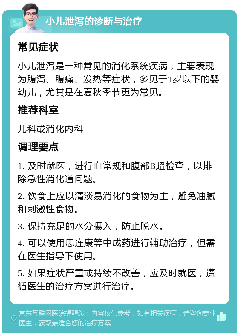 小儿泄泻的诊断与治疗 常见症状 小儿泄泻是一种常见的消化系统疾病，主要表现为腹泻、腹痛、发热等症状，多见于1岁以下的婴幼儿，尤其是在夏秋季节更为常见。 推荐科室 儿科或消化内科 调理要点 1. 及时就医，进行血常规和腹部B超检查，以排除急性消化道问题。 2. 饮食上应以清淡易消化的食物为主，避免油腻和刺激性食物。 3. 保持充足的水分摄入，防止脱水。 4. 可以使用思连康等中成药进行辅助治疗，但需在医生指导下使用。 5. 如果症状严重或持续不改善，应及时就医，遵循医生的治疗方案进行治疗。