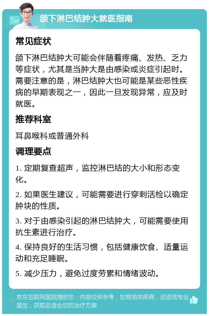 颌下淋巴结肿大就医指南 常见症状 颌下淋巴结肿大可能会伴随着疼痛、发热、乏力等症状，尤其是当肿大是由感染或炎症引起时。需要注意的是，淋巴结肿大也可能是某些恶性疾病的早期表现之一，因此一旦发现异常，应及时就医。 推荐科室 耳鼻喉科或普通外科 调理要点 1. 定期复查超声，监控淋巴结的大小和形态变化。 2. 如果医生建议，可能需要进行穿刺活检以确定肿块的性质。 3. 对于由感染引起的淋巴结肿大，可能需要使用抗生素进行治疗。 4. 保持良好的生活习惯，包括健康饮食、适量运动和充足睡眠。 5. 减少压力，避免过度劳累和情绪波动。