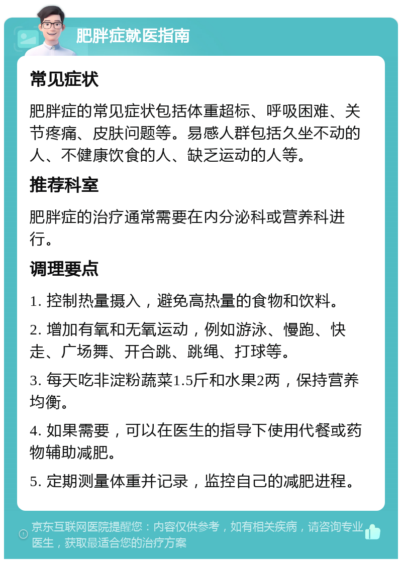 肥胖症就医指南 常见症状 肥胖症的常见症状包括体重超标、呼吸困难、关节疼痛、皮肤问题等。易感人群包括久坐不动的人、不健康饮食的人、缺乏运动的人等。 推荐科室 肥胖症的治疗通常需要在内分泌科或营养科进行。 调理要点 1. 控制热量摄入，避免高热量的食物和饮料。 2. 增加有氧和无氧运动，例如游泳、慢跑、快走、广场舞、开合跳、跳绳、打球等。 3. 每天吃非淀粉蔬菜1.5斤和水果2两，保持营养均衡。 4. 如果需要，可以在医生的指导下使用代餐或药物辅助减肥。 5. 定期测量体重并记录，监控自己的减肥进程。