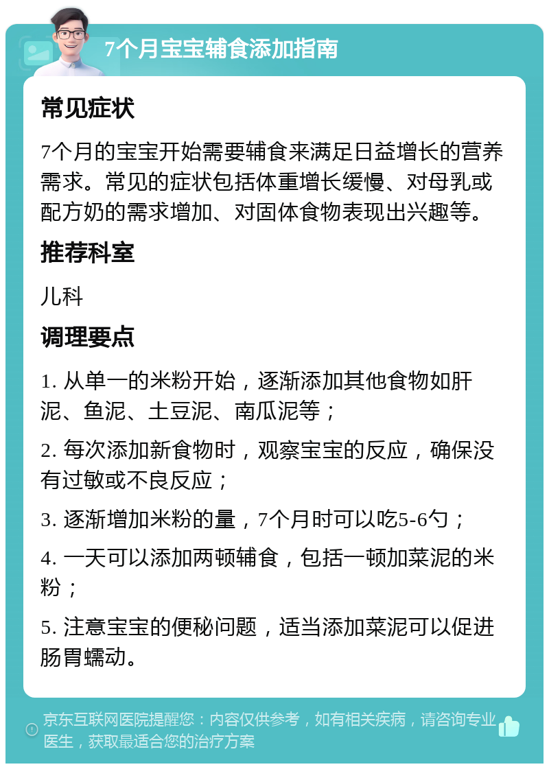 7个月宝宝辅食添加指南 常见症状 7个月的宝宝开始需要辅食来满足日益增长的营养需求。常见的症状包括体重增长缓慢、对母乳或配方奶的需求增加、对固体食物表现出兴趣等。 推荐科室 儿科 调理要点 1. 从单一的米粉开始，逐渐添加其他食物如肝泥、鱼泥、土豆泥、南瓜泥等； 2. 每次添加新食物时，观察宝宝的反应，确保没有过敏或不良反应； 3. 逐渐增加米粉的量，7个月时可以吃5-6勺； 4. 一天可以添加两顿辅食，包括一顿加菜泥的米粉； 5. 注意宝宝的便秘问题，适当添加菜泥可以促进肠胃蠕动。