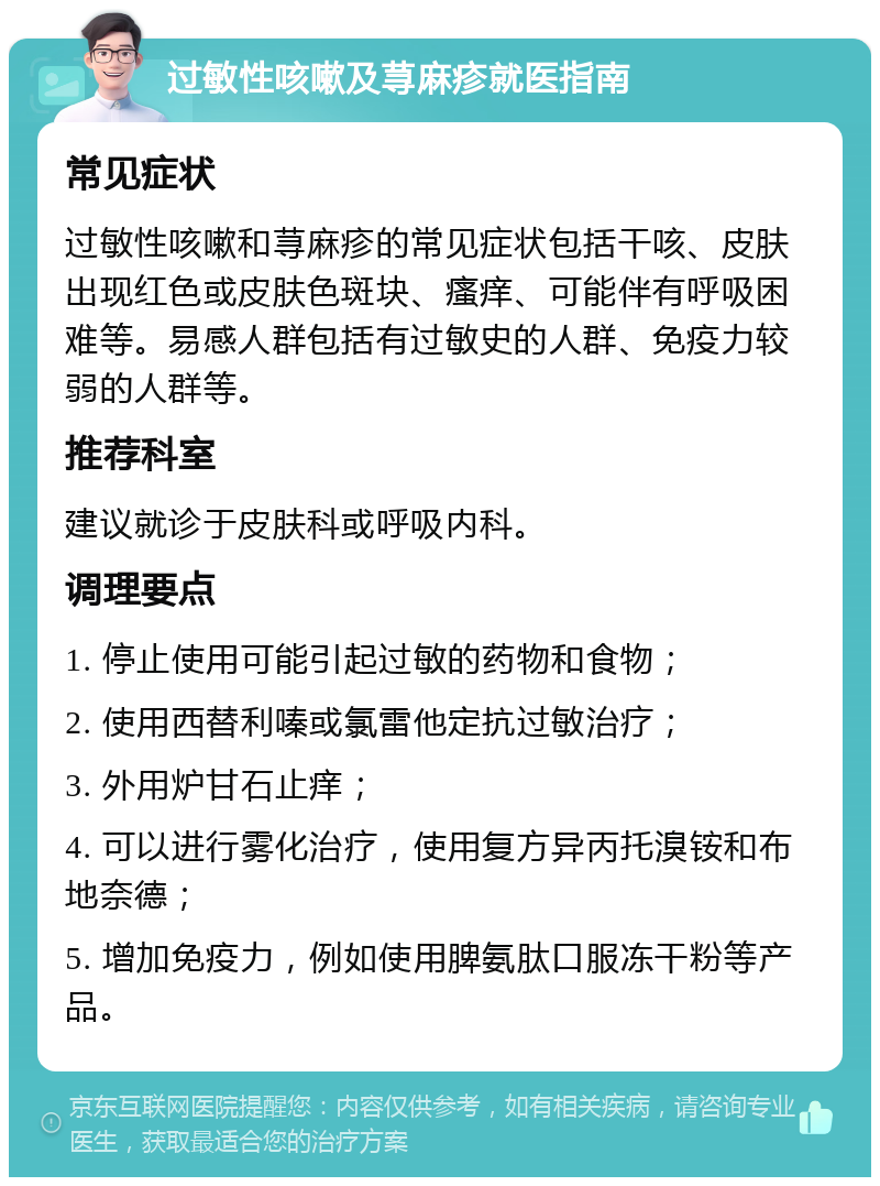 过敏性咳嗽及荨麻疹就医指南 常见症状 过敏性咳嗽和荨麻疹的常见症状包括干咳、皮肤出现红色或皮肤色斑块、瘙痒、可能伴有呼吸困难等。易感人群包括有过敏史的人群、免疫力较弱的人群等。 推荐科室 建议就诊于皮肤科或呼吸内科。 调理要点 1. 停止使用可能引起过敏的药物和食物； 2. 使用西替利嗪或氯雷他定抗过敏治疗； 3. 外用炉甘石止痒； 4. 可以进行雾化治疗，使用复方异丙托溴铵和布地奈德； 5. 增加免疫力，例如使用脾氨肽口服冻干粉等产品。