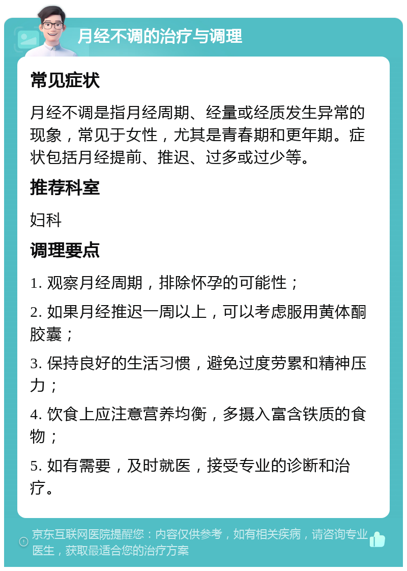 月经不调的治疗与调理 常见症状 月经不调是指月经周期、经量或经质发生异常的现象，常见于女性，尤其是青春期和更年期。症状包括月经提前、推迟、过多或过少等。 推荐科室 妇科 调理要点 1. 观察月经周期，排除怀孕的可能性； 2. 如果月经推迟一周以上，可以考虑服用黄体酮胶囊； 3. 保持良好的生活习惯，避免过度劳累和精神压力； 4. 饮食上应注意营养均衡，多摄入富含铁质的食物； 5. 如有需要，及时就医，接受专业的诊断和治疗。