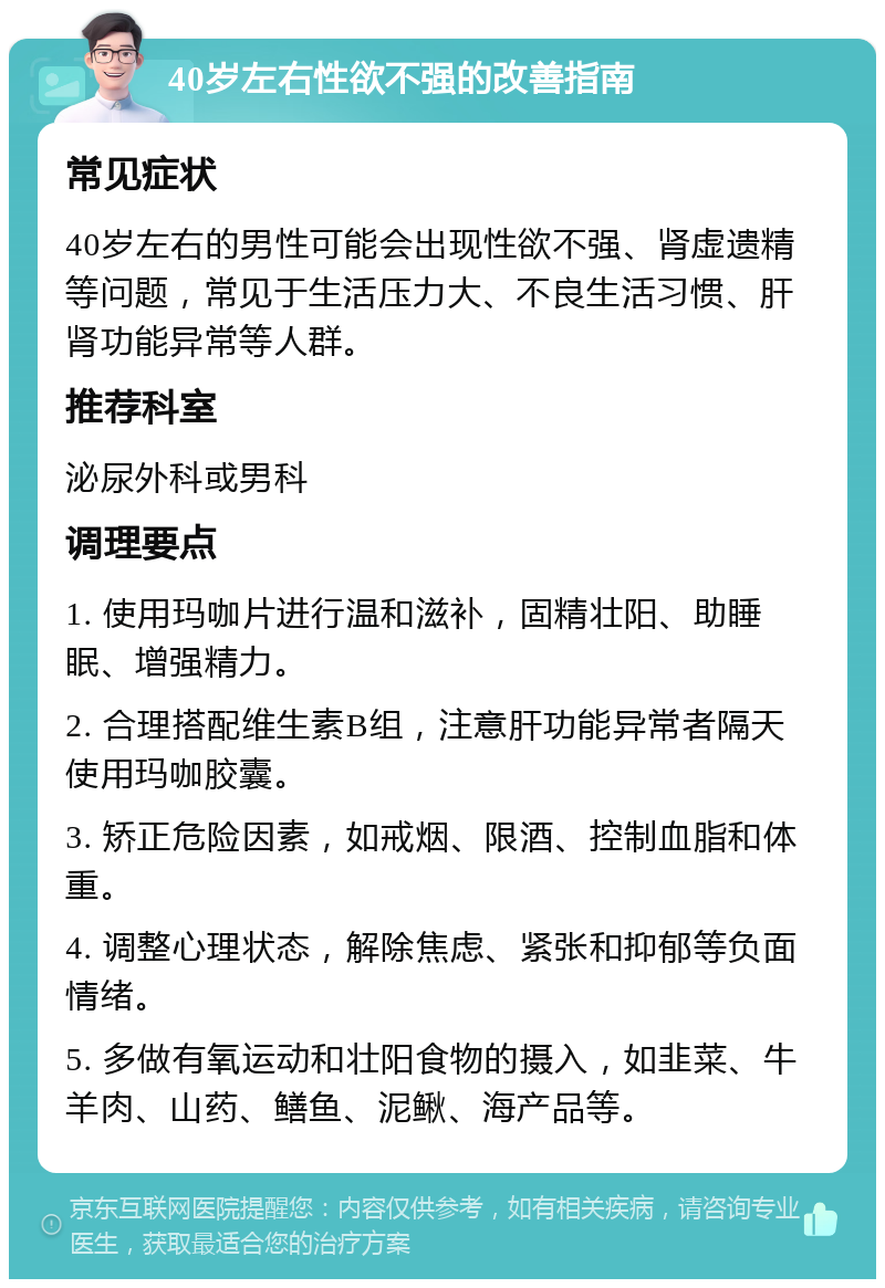 40岁左右性欲不强的改善指南 常见症状 40岁左右的男性可能会出现性欲不强、肾虚遗精等问题，常见于生活压力大、不良生活习惯、肝肾功能异常等人群。 推荐科室 泌尿外科或男科 调理要点 1. 使用玛咖片进行温和滋补，固精壮阳、助睡眠、增强精力。 2. 合理搭配维生素B组，注意肝功能异常者隔天使用玛咖胶囊。 3. 矫正危险因素，如戒烟、限酒、控制血脂和体重。 4. 调整心理状态，解除焦虑、紧张和抑郁等负面情绪。 5. 多做有氧运动和壮阳食物的摄入，如韭菜、牛羊肉、山药、鳝鱼、泥鳅、海产品等。