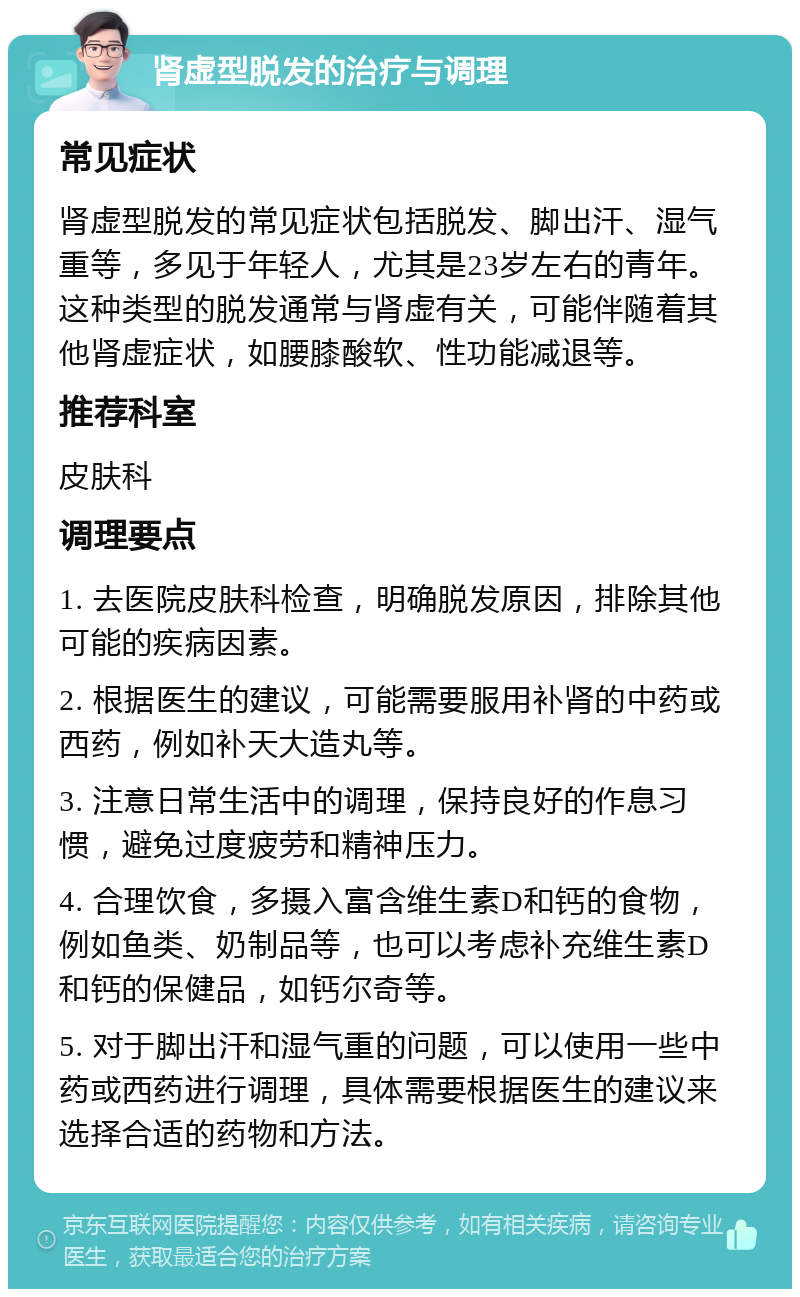 肾虚型脱发的治疗与调理 常见症状 肾虚型脱发的常见症状包括脱发、脚出汗、湿气重等，多见于年轻人，尤其是23岁左右的青年。这种类型的脱发通常与肾虚有关，可能伴随着其他肾虚症状，如腰膝酸软、性功能减退等。 推荐科室 皮肤科 调理要点 1. 去医院皮肤科检查，明确脱发原因，排除其他可能的疾病因素。 2. 根据医生的建议，可能需要服用补肾的中药或西药，例如补天大造丸等。 3. 注意日常生活中的调理，保持良好的作息习惯，避免过度疲劳和精神压力。 4. 合理饮食，多摄入富含维生素D和钙的食物，例如鱼类、奶制品等，也可以考虑补充维生素D和钙的保健品，如钙尔奇等。 5. 对于脚出汗和湿气重的问题，可以使用一些中药或西药进行调理，具体需要根据医生的建议来选择合适的药物和方法。