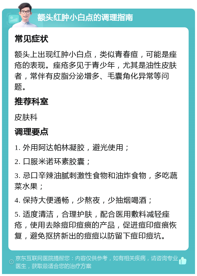 额头红肿小白点的调理指南 常见症状 额头上出现红肿小白点，类似青春痘，可能是痤疮的表现。痤疮多见于青少年，尤其是油性皮肤者，常伴有皮脂分泌增多、毛囊角化异常等问题。 推荐科室 皮肤科 调理要点 1. 外用阿达帕林凝胶，避光使用； 2. 口服米诺环素胶囊； 3. 忌口辛辣油腻刺激性食物和油炸食物，多吃蔬菜水果； 4. 保持大便通畅，少熬夜，少抽烟喝酒； 5. 适度清洁，合理护肤，配合医用敷料减轻痤疮，使用去除痘印痘痕的产品，促进痘印痘痕恢复，避免抠挤新出的痘痘以防留下痘印痘坑。