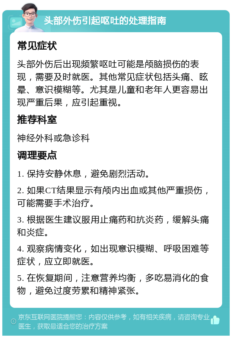 头部外伤引起呕吐的处理指南 常见症状 头部外伤后出现频繁呕吐可能是颅脑损伤的表现，需要及时就医。其他常见症状包括头痛、眩晕、意识模糊等。尤其是儿童和老年人更容易出现严重后果，应引起重视。 推荐科室 神经外科或急诊科 调理要点 1. 保持安静休息，避免剧烈活动。 2. 如果CT结果显示有颅内出血或其他严重损伤，可能需要手术治疗。 3. 根据医生建议服用止痛药和抗炎药，缓解头痛和炎症。 4. 观察病情变化，如出现意识模糊、呼吸困难等症状，应立即就医。 5. 在恢复期间，注意营养均衡，多吃易消化的食物，避免过度劳累和精神紧张。