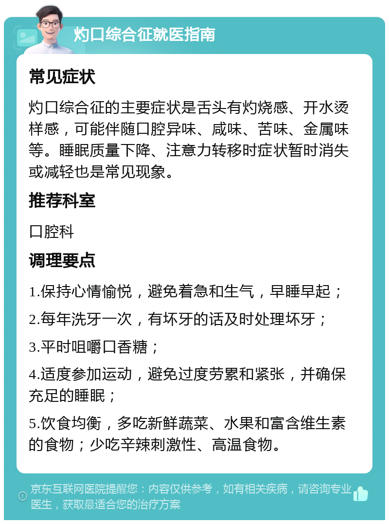 灼口综合征就医指南 常见症状 灼口综合征的主要症状是舌头有灼烧感、开水烫样感，可能伴随口腔异味、咸味、苦味、金属味等。睡眠质量下降、注意力转移时症状暂时消失或减轻也是常见现象。 推荐科室 口腔科 调理要点 1.保持心情愉悦，避免着急和生气，早睡早起； 2.每年洗牙一次，有坏牙的话及时处理坏牙； 3.平时咀嚼口香糖； 4.适度参加运动，避免过度劳累和紧张，并确保充足的睡眠； 5.饮食均衡，多吃新鲜蔬菜、水果和富含维生素的食物；少吃辛辣刺激性、高温食物。