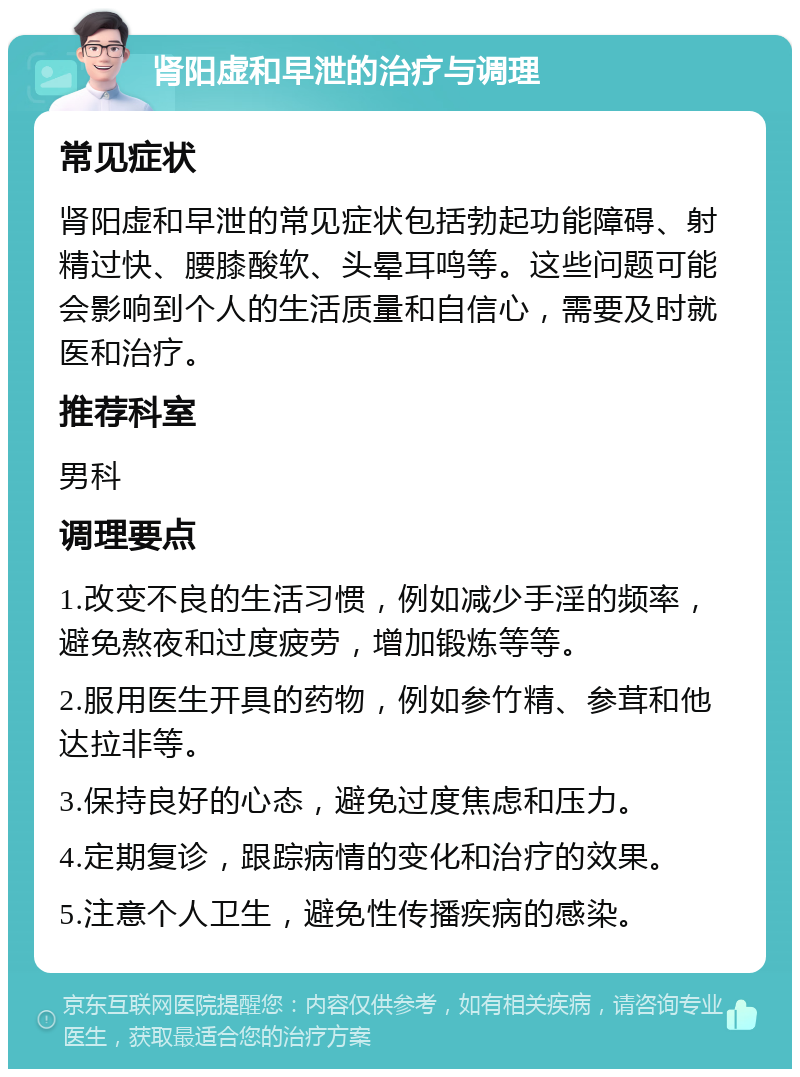 肾阳虚和早泄的治疗与调理 常见症状 肾阳虚和早泄的常见症状包括勃起功能障碍、射精过快、腰膝酸软、头晕耳鸣等。这些问题可能会影响到个人的生活质量和自信心，需要及时就医和治疗。 推荐科室 男科 调理要点 1.改变不良的生活习惯，例如减少手淫的频率，避免熬夜和过度疲劳，增加锻炼等等。 2.服用医生开具的药物，例如参竹精、参茸和他达拉非等。 3.保持良好的心态，避免过度焦虑和压力。 4.定期复诊，跟踪病情的变化和治疗的效果。 5.注意个人卫生，避免性传播疾病的感染。