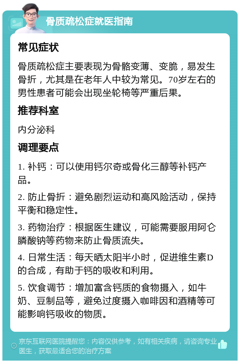 骨质疏松症就医指南 常见症状 骨质疏松症主要表现为骨骼变薄、变脆，易发生骨折，尤其是在老年人中较为常见。70岁左右的男性患者可能会出现坐轮椅等严重后果。 推荐科室 内分泌科 调理要点 1. 补钙：可以使用钙尔奇或骨化三醇等补钙产品。 2. 防止骨折：避免剧烈运动和高风险活动，保持平衡和稳定性。 3. 药物治疗：根据医生建议，可能需要服用阿仑膦酸钠等药物来防止骨质流失。 4. 日常生活：每天晒太阳半小时，促进维生素D的合成，有助于钙的吸收和利用。 5. 饮食调节：增加富含钙质的食物摄入，如牛奶、豆制品等，避免过度摄入咖啡因和酒精等可能影响钙吸收的物质。