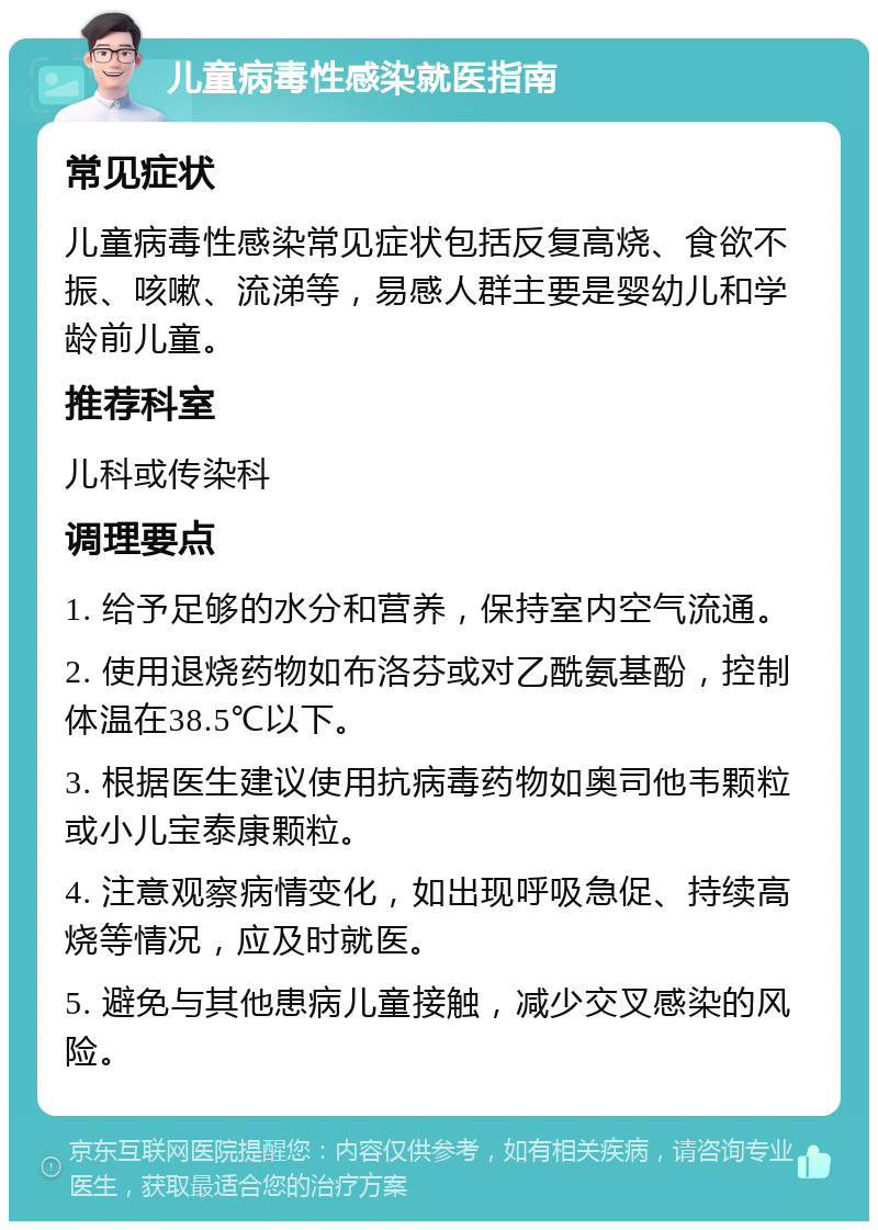 儿童病毒性感染就医指南 常见症状 儿童病毒性感染常见症状包括反复高烧、食欲不振、咳嗽、流涕等，易感人群主要是婴幼儿和学龄前儿童。 推荐科室 儿科或传染科 调理要点 1. 给予足够的水分和营养，保持室内空气流通。 2. 使用退烧药物如布洛芬或对乙酰氨基酚，控制体温在38.5℃以下。 3. 根据医生建议使用抗病毒药物如奥司他韦颗粒或小儿宝泰康颗粒。 4. 注意观察病情变化，如出现呼吸急促、持续高烧等情况，应及时就医。 5. 避免与其他患病儿童接触，减少交叉感染的风险。