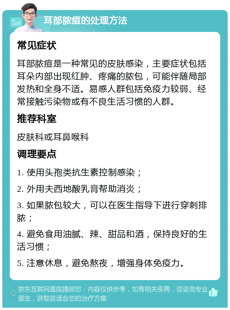 耳部脓痘的处理方法 常见症状 耳部脓痘是一种常见的皮肤感染，主要症状包括耳朵内部出现红肿、疼痛的脓包，可能伴随局部发热和全身不适。易感人群包括免疫力较弱、经常接触污染物或有不良生活习惯的人群。 推荐科室 皮肤科或耳鼻喉科 调理要点 1. 使用头孢类抗生素控制感染； 2. 外用夫西地酸乳膏帮助消炎； 3. 如果脓包较大，可以在医生指导下进行穿刺排脓； 4. 避免食用油腻、辣、甜品和酒，保持良好的生活习惯； 5. 注意休息，避免熬夜，增强身体免疫力。