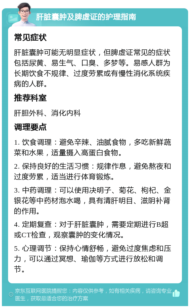 肝脏囊肿及脾虚证的护理指南 常见症状 肝脏囊肿可能无明显症状，但脾虚证常见的症状包括尿黄、易生气、口臭、多梦等。易感人群为长期饮食不规律、过度劳累或有慢性消化系统疾病的人群。 推荐科室 肝胆外科、消化内科 调理要点 1. 饮食调理：避免辛辣、油腻食物，多吃新鲜蔬菜和水果，适量摄入高蛋白食物。 2. 保持良好的生活习惯：规律作息，避免熬夜和过度劳累，适当进行体育锻炼。 3. 中药调理：可以使用决明子、菊花、枸杞、金银花等中药材泡水喝，具有清肝明目、滋阴补肾的作用。 4. 定期复查：对于肝脏囊肿，需要定期进行B超或CT检查，观察囊肿的变化情况。 5. 心理调节：保持心情舒畅，避免过度焦虑和压力，可以通过冥想、瑜伽等方式进行放松和调节。