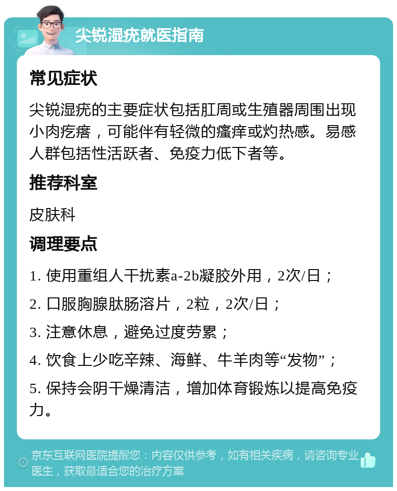 尖锐湿疣就医指南 常见症状 尖锐湿疣的主要症状包括肛周或生殖器周围出现小肉疙瘩，可能伴有轻微的瘙痒或灼热感。易感人群包括性活跃者、免疫力低下者等。 推荐科室 皮肤科 调理要点 1. 使用重组人干扰素a-2b凝胶外用，2次/日； 2. 口服胸腺肽肠溶片，2粒，2次/日； 3. 注意休息，避免过度劳累； 4. 饮食上少吃辛辣、海鲜、牛羊肉等“发物”； 5. 保持会阴干燥清洁，增加体育锻炼以提高免疫力。