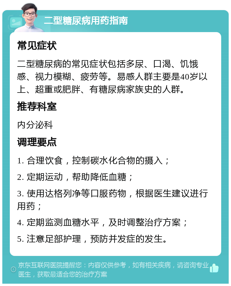 二型糖尿病用药指南 常见症状 二型糖尿病的常见症状包括多尿、口渴、饥饿感、视力模糊、疲劳等。易感人群主要是40岁以上、超重或肥胖、有糖尿病家族史的人群。 推荐科室 内分泌科 调理要点 1. 合理饮食，控制碳水化合物的摄入； 2. 定期运动，帮助降低血糖； 3. 使用达格列净等口服药物，根据医生建议进行用药； 4. 定期监测血糖水平，及时调整治疗方案； 5. 注意足部护理，预防并发症的发生。