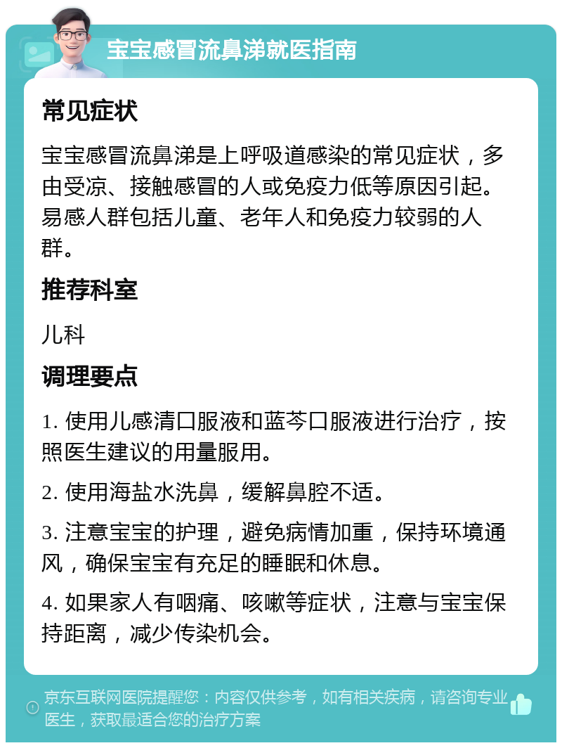 宝宝感冒流鼻涕就医指南 常见症状 宝宝感冒流鼻涕是上呼吸道感染的常见症状，多由受凉、接触感冒的人或免疫力低等原因引起。易感人群包括儿童、老年人和免疫力较弱的人群。 推荐科室 儿科 调理要点 1. 使用儿感清口服液和蓝芩口服液进行治疗，按照医生建议的用量服用。 2. 使用海盐水洗鼻，缓解鼻腔不适。 3. 注意宝宝的护理，避免病情加重，保持环境通风，确保宝宝有充足的睡眠和休息。 4. 如果家人有咽痛、咳嗽等症状，注意与宝宝保持距离，减少传染机会。