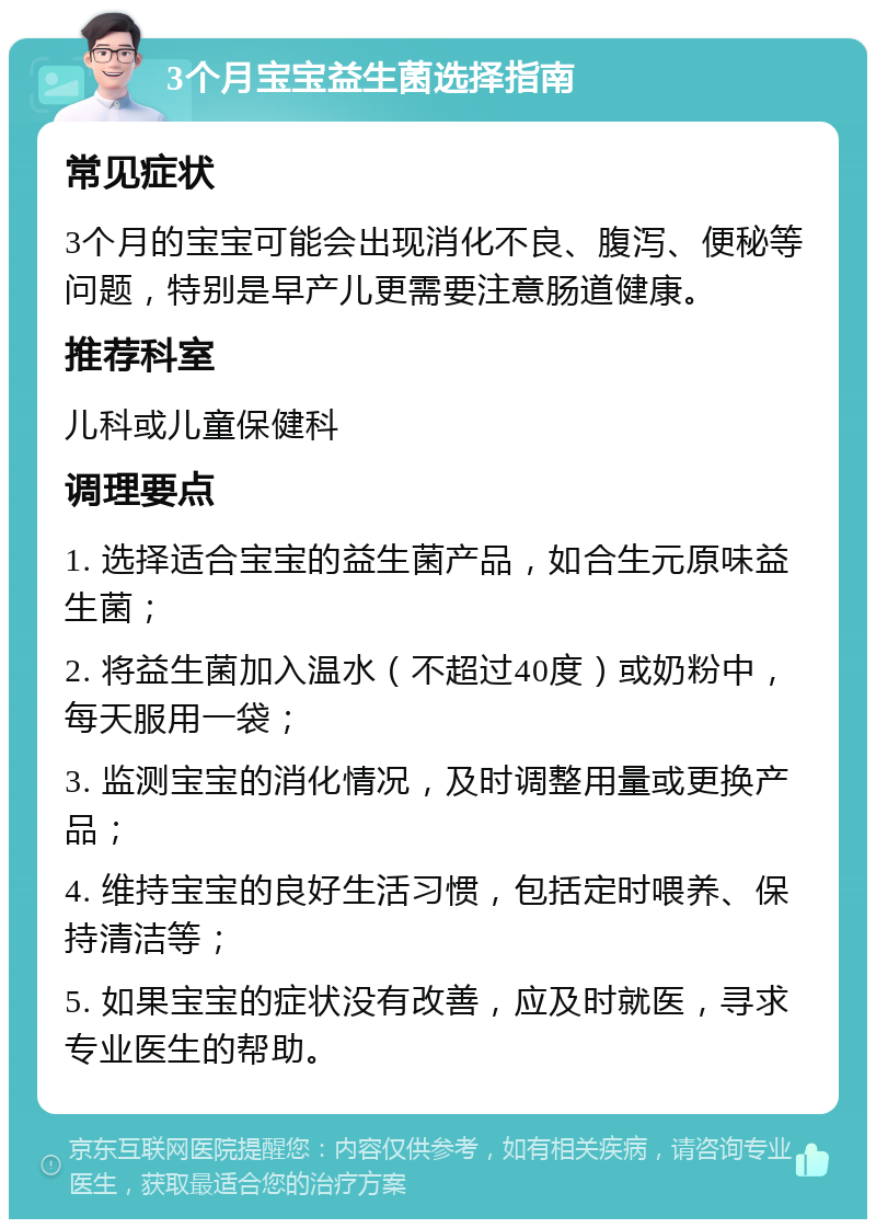 3个月宝宝益生菌选择指南 常见症状 3个月的宝宝可能会出现消化不良、腹泻、便秘等问题，特别是早产儿更需要注意肠道健康。 推荐科室 儿科或儿童保健科 调理要点 1. 选择适合宝宝的益生菌产品，如合生元原味益生菌； 2. 将益生菌加入温水（不超过40度）或奶粉中，每天服用一袋； 3. 监测宝宝的消化情况，及时调整用量或更换产品； 4. 维持宝宝的良好生活习惯，包括定时喂养、保持清洁等； 5. 如果宝宝的症状没有改善，应及时就医，寻求专业医生的帮助。