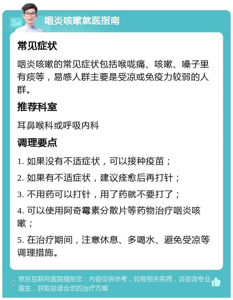 咽炎咳嗽就医指南 常见症状 咽炎咳嗽的常见症状包括喉咙痛、咳嗽、嗓子里有痰等，易感人群主要是受凉或免疫力较弱的人群。 推荐科室 耳鼻喉科或呼吸内科 调理要点 1. 如果没有不适症状，可以接种疫苗； 2. 如果有不适症状，建议痊愈后再打针； 3. 不用药可以打针，用了药就不要打了； 4. 可以使用阿奇霉素分散片等药物治疗咽炎咳嗽； 5. 在治疗期间，注意休息、多喝水、避免受凉等调理措施。