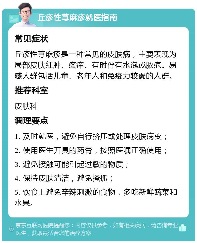 丘疹性荨麻疹就医指南 常见症状 丘疹性荨麻疹是一种常见的皮肤病，主要表现为局部皮肤红肿、瘙痒、有时伴有水泡或脓疱。易感人群包括儿童、老年人和免疫力较弱的人群。 推荐科室 皮肤科 调理要点 1. 及时就医，避免自行挤压或处理皮肤病变； 2. 使用医生开具的药膏，按照医嘱正确使用； 3. 避免接触可能引起过敏的物质； 4. 保持皮肤清洁，避免搔抓； 5. 饮食上避免辛辣刺激的食物，多吃新鲜蔬菜和水果。