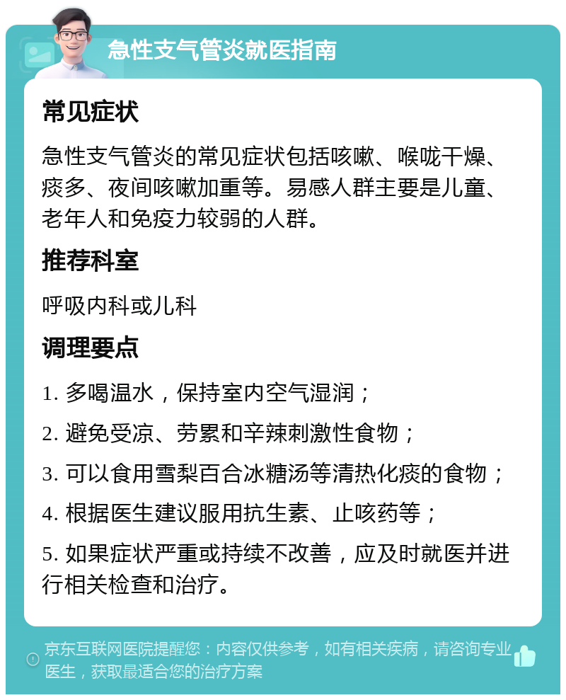 急性支气管炎就医指南 常见症状 急性支气管炎的常见症状包括咳嗽、喉咙干燥、痰多、夜间咳嗽加重等。易感人群主要是儿童、老年人和免疫力较弱的人群。 推荐科室 呼吸内科或儿科 调理要点 1. 多喝温水，保持室内空气湿润； 2. 避免受凉、劳累和辛辣刺激性食物； 3. 可以食用雪梨百合冰糖汤等清热化痰的食物； 4. 根据医生建议服用抗生素、止咳药等； 5. 如果症状严重或持续不改善，应及时就医并进行相关检查和治疗。