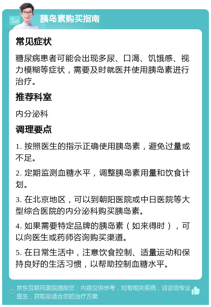 胰岛素购买指南 常见症状 糖尿病患者可能会出现多尿、口渴、饥饿感、视力模糊等症状，需要及时就医并使用胰岛素进行治疗。 推荐科室 内分泌科 调理要点 1. 按照医生的指示正确使用胰岛素，避免过量或不足。 2. 定期监测血糖水平，调整胰岛素用量和饮食计划。 3. 在北京地区，可以到朝阳医院或中日医院等大型综合医院的内分泌科购买胰岛素。 4. 如果需要特定品牌的胰岛素（如来得时），可以向医生或药师咨询购买渠道。 5. 在日常生活中，注意饮食控制、适量运动和保持良好的生活习惯，以帮助控制血糖水平。