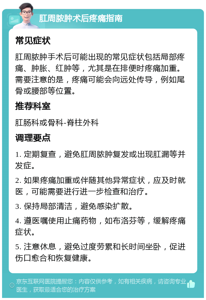 肛周脓肿术后疼痛指南 常见症状 肛周脓肿手术后可能出现的常见症状包括局部疼痛、肿胀、红肿等，尤其是在排便时疼痛加重。需要注意的是，疼痛可能会向远处传导，例如尾骨或腰部等位置。 推荐科室 肛肠科或骨科-脊柱外科 调理要点 1. 定期复查，避免肛周脓肿复发或出现肛漏等并发症。 2. 如果疼痛加重或伴随其他异常症状，应及时就医，可能需要进行进一步检查和治疗。 3. 保持局部清洁，避免感染扩散。 4. 遵医嘱使用止痛药物，如布洛芬等，缓解疼痛症状。 5. 注意休息，避免过度劳累和长时间坐卧，促进伤口愈合和恢复健康。