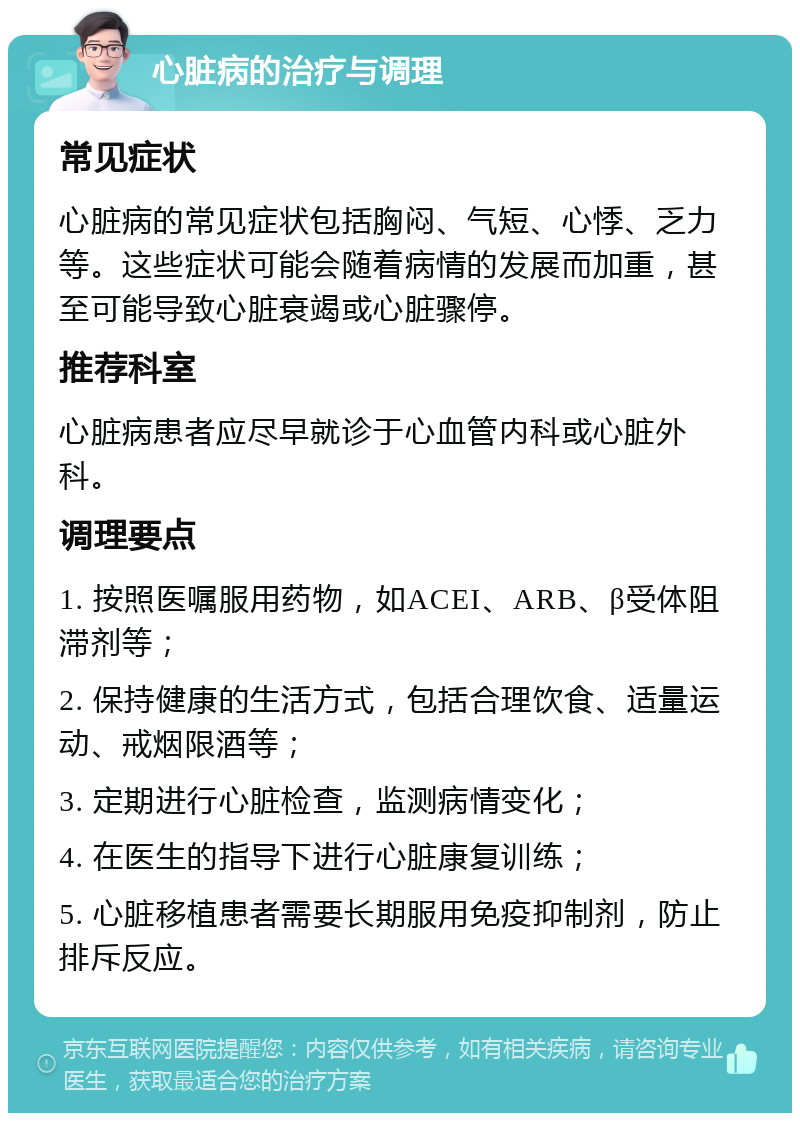 心脏病的治疗与调理 常见症状 心脏病的常见症状包括胸闷、气短、心悸、乏力等。这些症状可能会随着病情的发展而加重，甚至可能导致心脏衰竭或心脏骤停。 推荐科室 心脏病患者应尽早就诊于心血管内科或心脏外科。 调理要点 1. 按照医嘱服用药物，如ACEI、ARB、β受体阻滞剂等； 2. 保持健康的生活方式，包括合理饮食、适量运动、戒烟限酒等； 3. 定期进行心脏检查，监测病情变化； 4. 在医生的指导下进行心脏康复训练； 5. 心脏移植患者需要长期服用免疫抑制剂，防止排斥反应。