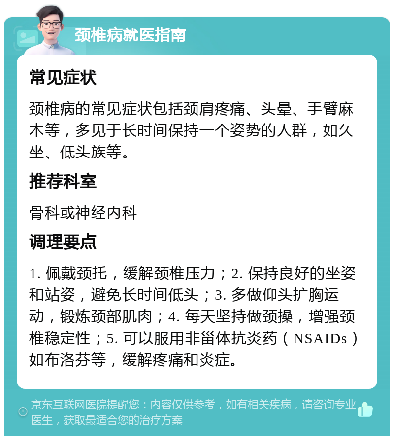 颈椎病就医指南 常见症状 颈椎病的常见症状包括颈肩疼痛、头晕、手臂麻木等，多见于长时间保持一个姿势的人群，如久坐、低头族等。 推荐科室 骨科或神经内科 调理要点 1. 佩戴颈托，缓解颈椎压力；2. 保持良好的坐姿和站姿，避免长时间低头；3. 多做仰头扩胸运动，锻炼颈部肌肉；4. 每天坚持做颈操，增强颈椎稳定性；5. 可以服用非甾体抗炎药（NSAIDs）如布洛芬等，缓解疼痛和炎症。