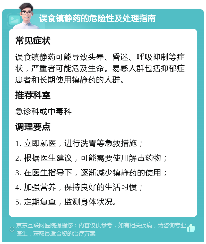 误食镇静药的危险性及处理指南 常见症状 误食镇静药可能导致头晕、昏迷、呼吸抑制等症状，严重者可能危及生命。易感人群包括抑郁症患者和长期使用镇静药的人群。 推荐科室 急诊科或中毒科 调理要点 1. 立即就医，进行洗胃等急救措施； 2. 根据医生建议，可能需要使用解毒药物； 3. 在医生指导下，逐渐减少镇静药的使用； 4. 加强营养，保持良好的生活习惯； 5. 定期复查，监测身体状况。