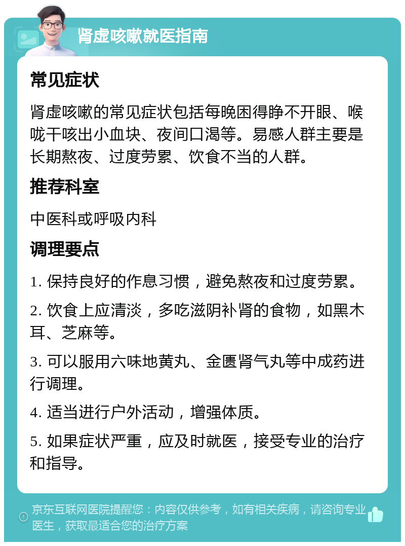 肾虚咳嗽就医指南 常见症状 肾虚咳嗽的常见症状包括每晚困得睁不开眼、喉咙干咳出小血块、夜间口渴等。易感人群主要是长期熬夜、过度劳累、饮食不当的人群。 推荐科室 中医科或呼吸内科 调理要点 1. 保持良好的作息习惯，避免熬夜和过度劳累。 2. 饮食上应清淡，多吃滋阴补肾的食物，如黑木耳、芝麻等。 3. 可以服用六味地黄丸、金匮肾气丸等中成药进行调理。 4. 适当进行户外活动，增强体质。 5. 如果症状严重，应及时就医，接受专业的治疗和指导。