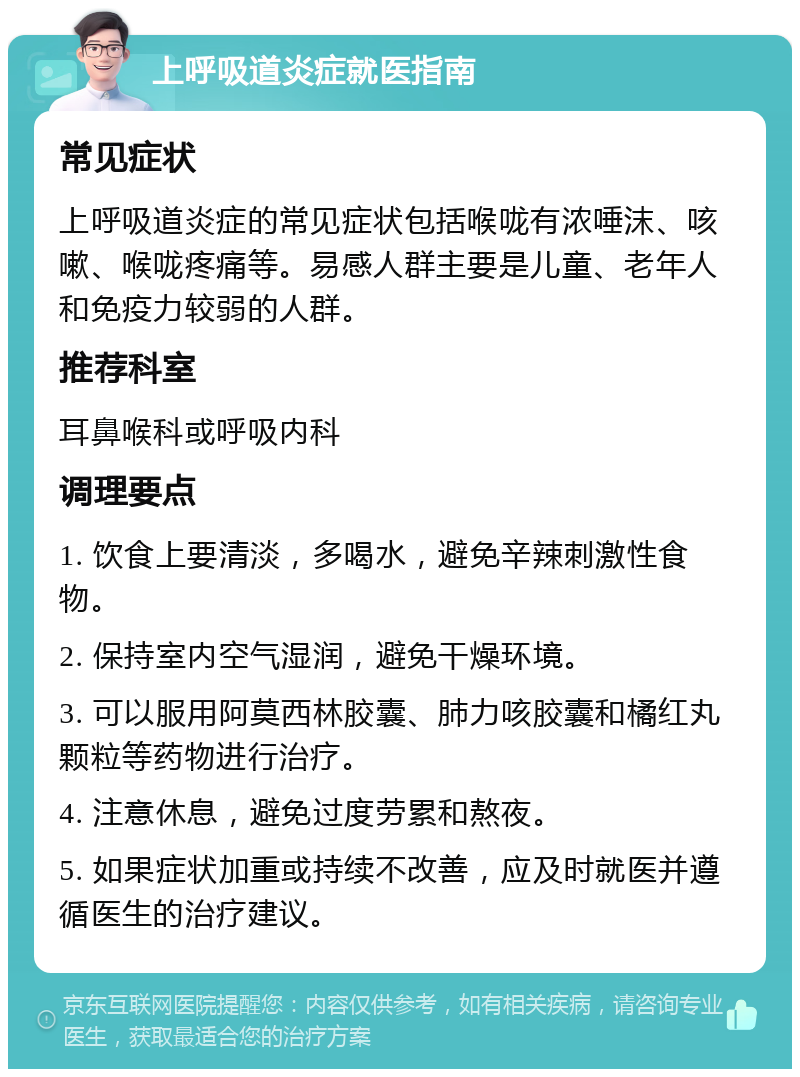 上呼吸道炎症就医指南 常见症状 上呼吸道炎症的常见症状包括喉咙有浓唾沫、咳嗽、喉咙疼痛等。易感人群主要是儿童、老年人和免疫力较弱的人群。 推荐科室 耳鼻喉科或呼吸内科 调理要点 1. 饮食上要清淡，多喝水，避免辛辣刺激性食物。 2. 保持室内空气湿润，避免干燥环境。 3. 可以服用阿莫西林胶囊、肺力咳胶囊和橘红丸颗粒等药物进行治疗。 4. 注意休息，避免过度劳累和熬夜。 5. 如果症状加重或持续不改善，应及时就医并遵循医生的治疗建议。