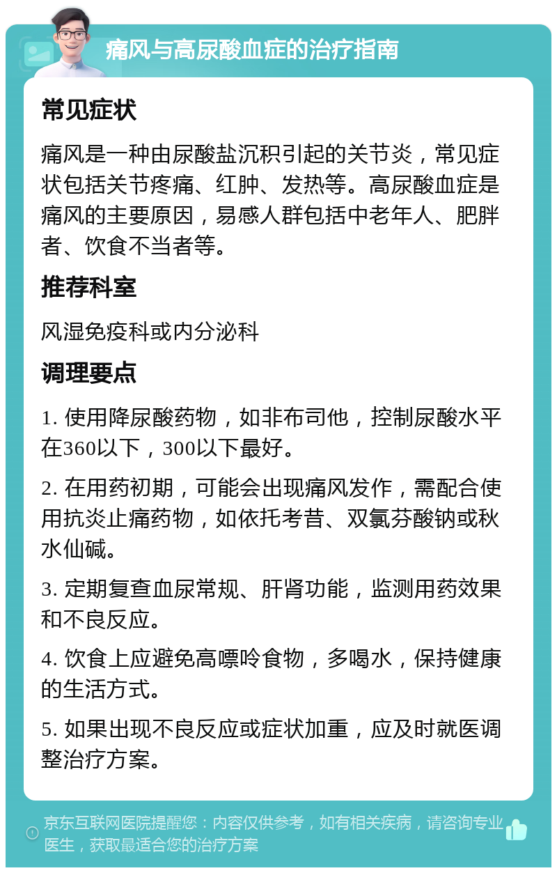 痛风与高尿酸血症的治疗指南 常见症状 痛风是一种由尿酸盐沉积引起的关节炎，常见症状包括关节疼痛、红肿、发热等。高尿酸血症是痛风的主要原因，易感人群包括中老年人、肥胖者、饮食不当者等。 推荐科室 风湿免疫科或内分泌科 调理要点 1. 使用降尿酸药物，如非布司他，控制尿酸水平在360以下，300以下最好。 2. 在用药初期，可能会出现痛风发作，需配合使用抗炎止痛药物，如依托考昔、双氯芬酸钠或秋水仙碱。 3. 定期复查血尿常规、肝肾功能，监测用药效果和不良反应。 4. 饮食上应避免高嘌呤食物，多喝水，保持健康的生活方式。 5. 如果出现不良反应或症状加重，应及时就医调整治疗方案。