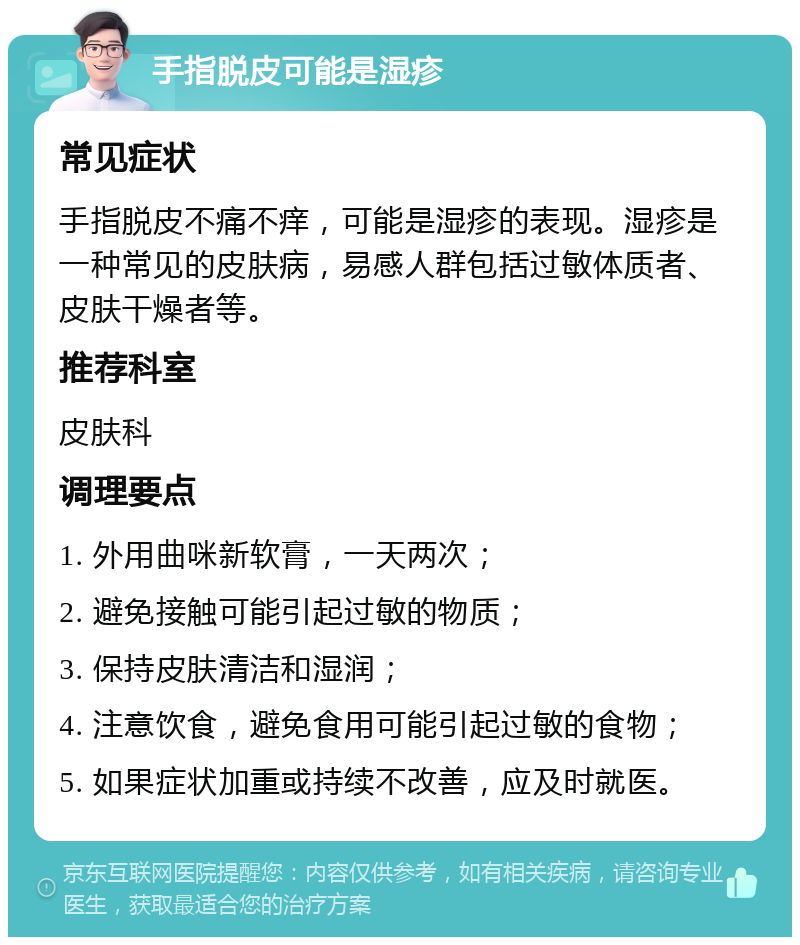 手指脱皮可能是湿疹 常见症状 手指脱皮不痛不痒，可能是湿疹的表现。湿疹是一种常见的皮肤病，易感人群包括过敏体质者、皮肤干燥者等。 推荐科室 皮肤科 调理要点 1. 外用曲咪新软膏，一天两次； 2. 避免接触可能引起过敏的物质； 3. 保持皮肤清洁和湿润； 4. 注意饮食，避免食用可能引起过敏的食物； 5. 如果症状加重或持续不改善，应及时就医。