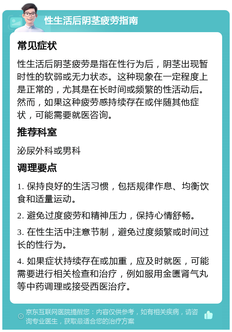 性生活后阴茎疲劳指南 常见症状 性生活后阴茎疲劳是指在性行为后，阴茎出现暂时性的软弱或无力状态。这种现象在一定程度上是正常的，尤其是在长时间或频繁的性活动后。然而，如果这种疲劳感持续存在或伴随其他症状，可能需要就医咨询。 推荐科室 泌尿外科或男科 调理要点 1. 保持良好的生活习惯，包括规律作息、均衡饮食和适量运动。 2. 避免过度疲劳和精神压力，保持心情舒畅。 3. 在性生活中注意节制，避免过度频繁或时间过长的性行为。 4. 如果症状持续存在或加重，应及时就医，可能需要进行相关检查和治疗，例如服用金匮肾气丸等中药调理或接受西医治疗。