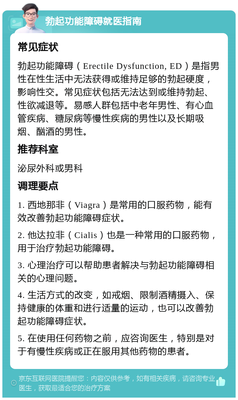 勃起功能障碍就医指南 常见症状 勃起功能障碍（Erectile Dysfunction, ED）是指男性在性生活中无法获得或维持足够的勃起硬度，影响性交。常见症状包括无法达到或维持勃起、性欲减退等。易感人群包括中老年男性、有心血管疾病、糖尿病等慢性疾病的男性以及长期吸烟、酗酒的男性。 推荐科室 泌尿外科或男科 调理要点 1. 西地那非（Viagra）是常用的口服药物，能有效改善勃起功能障碍症状。 2. 他达拉非（Cialis）也是一种常用的口服药物，用于治疗勃起功能障碍。 3. 心理治疗可以帮助患者解决与勃起功能障碍相关的心理问题。 4. 生活方式的改变，如戒烟、限制酒精摄入、保持健康的体重和进行适量的运动，也可以改善勃起功能障碍症状。 5. 在使用任何药物之前，应咨询医生，特别是对于有慢性疾病或正在服用其他药物的患者。