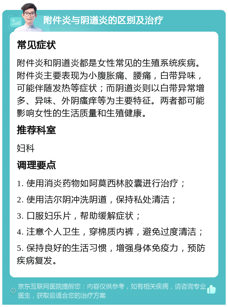 附件炎与阴道炎的区别及治疗 常见症状 附件炎和阴道炎都是女性常见的生殖系统疾病。附件炎主要表现为小腹胀痛、腰痛，白带异味，可能伴随发热等症状；而阴道炎则以白带异常增多、异味、外阴瘙痒等为主要特征。两者都可能影响女性的生活质量和生殖健康。 推荐科室 妇科 调理要点 1. 使用消炎药物如阿莫西林胶囊进行治疗； 2. 使用洁尔阴冲洗阴道，保持私处清洁； 3. 口服妇乐片，帮助缓解症状； 4. 注意个人卫生，穿棉质内裤，避免过度清洁； 5. 保持良好的生活习惯，增强身体免疫力，预防疾病复发。