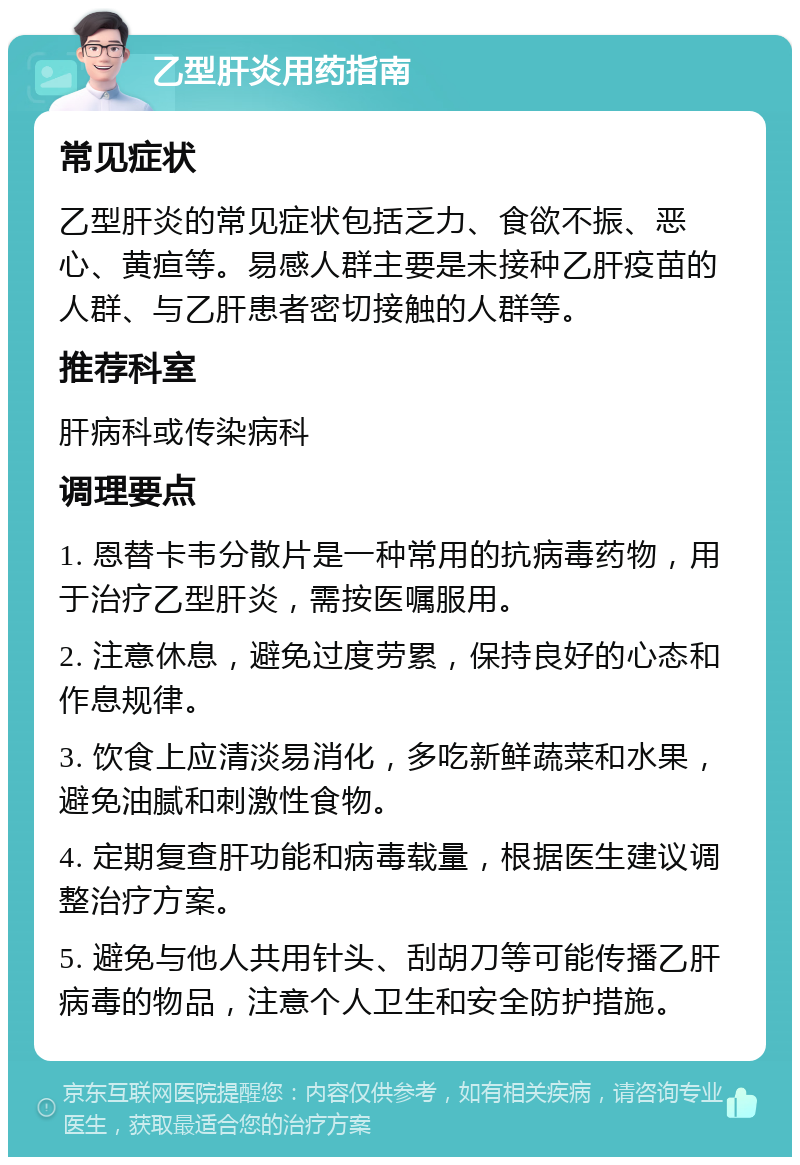 乙型肝炎用药指南 常见症状 乙型肝炎的常见症状包括乏力、食欲不振、恶心、黄疸等。易感人群主要是未接种乙肝疫苗的人群、与乙肝患者密切接触的人群等。 推荐科室 肝病科或传染病科 调理要点 1. 恩替卡韦分散片是一种常用的抗病毒药物，用于治疗乙型肝炎，需按医嘱服用。 2. 注意休息，避免过度劳累，保持良好的心态和作息规律。 3. 饮食上应清淡易消化，多吃新鲜蔬菜和水果，避免油腻和刺激性食物。 4. 定期复查肝功能和病毒载量，根据医生建议调整治疗方案。 5. 避免与他人共用针头、刮胡刀等可能传播乙肝病毒的物品，注意个人卫生和安全防护措施。