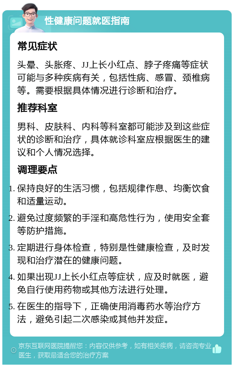 性健康问题就医指南 常见症状 头晕、头胀疼、JJ上长小红点、脖子疼痛等症状可能与多种疾病有关，包括性病、感冒、颈椎病等。需要根据具体情况进行诊断和治疗。 推荐科室 男科、皮肤科、内科等科室都可能涉及到这些症状的诊断和治疗，具体就诊科室应根据医生的建议和个人情况选择。 调理要点 保持良好的生活习惯，包括规律作息、均衡饮食和适量运动。 避免过度频繁的手淫和高危性行为，使用安全套等防护措施。 定期进行身体检查，特别是性健康检查，及时发现和治疗潜在的健康问题。 如果出现JJ上长小红点等症状，应及时就医，避免自行使用药物或其他方法进行处理。 在医生的指导下，正确使用消毒药水等治疗方法，避免引起二次感染或其他并发症。