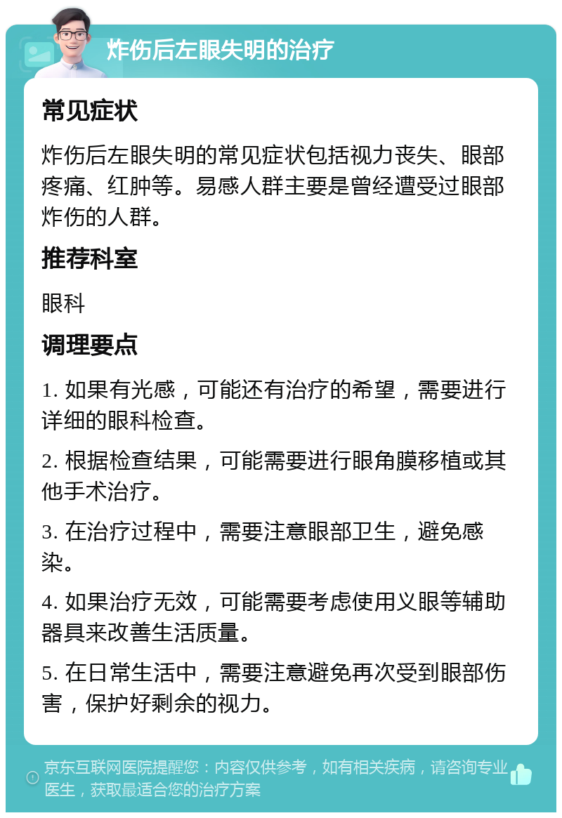 炸伤后左眼失明的治疗 常见症状 炸伤后左眼失明的常见症状包括视力丧失、眼部疼痛、红肿等。易感人群主要是曾经遭受过眼部炸伤的人群。 推荐科室 眼科 调理要点 1. 如果有光感，可能还有治疗的希望，需要进行详细的眼科检查。 2. 根据检查结果，可能需要进行眼角膜移植或其他手术治疗。 3. 在治疗过程中，需要注意眼部卫生，避免感染。 4. 如果治疗无效，可能需要考虑使用义眼等辅助器具来改善生活质量。 5. 在日常生活中，需要注意避免再次受到眼部伤害，保护好剩余的视力。