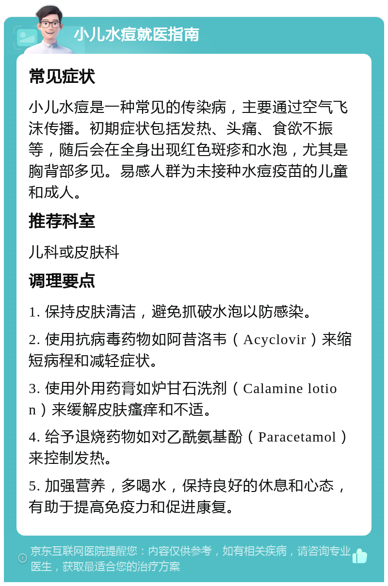 小儿水痘就医指南 常见症状 小儿水痘是一种常见的传染病，主要通过空气飞沫传播。初期症状包括发热、头痛、食欲不振等，随后会在全身出现红色斑疹和水泡，尤其是胸背部多见。易感人群为未接种水痘疫苗的儿童和成人。 推荐科室 儿科或皮肤科 调理要点 1. 保持皮肤清洁，避免抓破水泡以防感染。 2. 使用抗病毒药物如阿昔洛韦（Acyclovir）来缩短病程和减轻症状。 3. 使用外用药膏如炉甘石洗剂（Calamine lotion）来缓解皮肤瘙痒和不适。 4. 给予退烧药物如对乙酰氨基酚（Paracetamol）来控制发热。 5. 加强营养，多喝水，保持良好的休息和心态，有助于提高免疫力和促进康复。