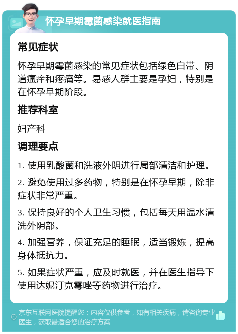 怀孕早期霉菌感染就医指南 常见症状 怀孕早期霉菌感染的常见症状包括绿色白带、阴道瘙痒和疼痛等。易感人群主要是孕妇，特别是在怀孕早期阶段。 推荐科室 妇产科 调理要点 1. 使用乳酸菌和洗液外阴进行局部清洁和护理。 2. 避免使用过多药物，特别是在怀孕早期，除非症状非常严重。 3. 保持良好的个人卫生习惯，包括每天用温水清洗外阴部。 4. 加强营养，保证充足的睡眠，适当锻炼，提高身体抵抗力。 5. 如果症状严重，应及时就医，并在医生指导下使用达妮汀克霉唑等药物进行治疗。